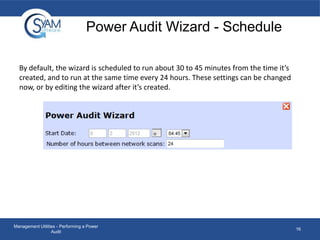 Power Audit Wizard - Schedule
By default, the wizard is scheduled to run about 30 to 45 minutes from the time it’s
created, and to run at the same time every 24 hours. These settings can be changed
now, or by editing the wizard after it’s created.

Management Utilities - Performing a Power
Audit

16

 