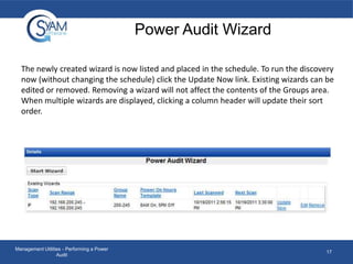 Power Audit Wizard
The newly created wizard is now listed and placed in the schedule. To run the discovery
now (without changing the schedule) click the Update Now link. Existing wizards can be
edited or removed. Removing a wizard will not affect the contents of the Groups area.
When multiple wizards are displayed, clicking a column header will update their sort
order.

Management Utilities - Performing a Power
Audit

17

 