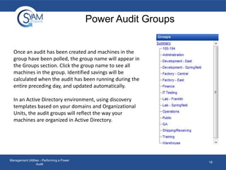 Power Audit Groups
Once an audit has been created and machines in the
group have been polled, the group name will appear in
the Groups section. Click the group name to see all
machines in the group. Identified savings will be
calculated when the audit has been running during the
entire preceding day, and updated automatically.
In an Active Directory environment, using discovery
templates based on your domains and Organizational
Units, the audit groups will reflect the way your
machines are organized in Active Directory.

Management Utilities - Performing a Power
Audit

18

 
