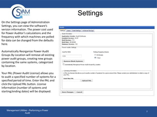 Settings
On the Settings page of Administration
Settings, you can view the software’s
version information. The power cost used
for Power Auditor’s calculations and the
frequency with which machines are polled
for data can be changed from the defaults
here.
Automatically Reorganize Power Audit
Groups By Location will remove all existing
power audit groups, creating new groups
containing the same systems, categorized
by location.
Your PAL (Power Audit License) allows you
to audit a specified number of systems for a
specified period of time. Enter the PAL and
click the Upload PAL button. License
information (number of systems and
starting/ending dates) will be displayed.

Management Utilities - Performing a Power
Audit

7

 