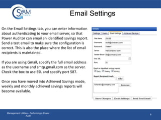 Email Settings
On the Email Settings tab, you can enter information
about authenticating to your email server, so that
Power Auditor can email an identified savings report.
Send a test email to make sure the configuration is
correct. This is also the place where the list of email
recipients is maintained.
If you are using Gmail, specify the full email address
as the username and smtp.gmail.com as the server.
Check the box to use SSL and specify port 587.
Once you have moved into Achieved Savings mode,
weekly and monthly achieved savings reports will
become available.

Management Utilities - Performing a Power
Audit

9

 