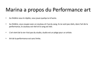 Marina a propos du Performance art
•

Au théâtre vous le répète, vous jouez quelqu'un d'autre.

•

Au théâtre, vous coupez avec un couteau et il ya du sang, ils ne sont pas réels, dans l'art de la
performance, le couteau est réel et le sang est réel.

•

L'art vient de la vie n'est pas du studio, studio est un piège pour un artiste.

•

Art de la performance est sans limite.

 