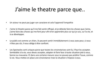 J’aime le theatre parce que..
•

Un acteur ne peut pas juger son caractere et cela l'apprend l'empathie

•

J'aime le theatre parce qu'il me fait sentir effrayé, et je déteste faire les choses que j'aime,
j'aime faire des choses qui me font peur afin d'en apprendre plus sur qui je suis, sur la vie, et
à se développer.

•

Le public est comme un chien, ils peuvent sentir immédiatement si vous avez peur, si vous
n'êtes pas sûr, il vous oblige à être confiant.

•

Les Spectacles sont uniques parce que toutes les circonstances sont là, il faut les accepter.
Semblable à la vie, vous devez accepter, adapter et faire face à toute situation jeté à vous,
bonne ou mauvaise. Et dans une certaine mesure vous ne pouvez pas prédire l'issue, comme
la vie. Vous mettez en place une circonstance mais la situation s'impose à vous.

 