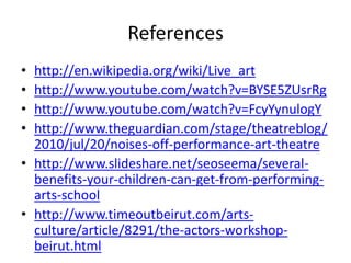 References
•
•
•
•

http://en.wikipedia.org/wiki/Live_art
http://www.youtube.com/watch?v=BYSE5ZUsrRg
http://www.youtube.com/watch?v=FcyYynulogY
http://www.theguardian.com/stage/theatreblog/
2010/jul/20/noises-off-performance-art-theatre
• http://www.slideshare.net/seoseema/severalbenefits-your-children-can-get-from-performingarts-school
• http://www.timeoutbeirut.com/artsculture/article/8291/the-actors-workshopbeirut.html

 