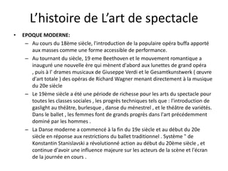 L’histoire de L’art de spectacle
•

EPOQUE MODERNE:
– Au cours du 18ème siècle, l'introduction de la populaire opéra buffa apporté
aux masses comme une forme accessible de performance.
– Au tournant du siècle, 19 eme Beethoven et le mouvement romantique a
inauguré une nouvelle ère qui mènent d'abord aux lunettes de grand opéra
, puis à l' drames musicaux de Giuseppe Verdi et le Gesamtkunstwerk ( œuvre
d'art totale ) des opéras de Richard Wagner menant directement à la musique
du 20e siècle
– Le 19ème siècle a été une période de richesse pour les arts du spectacle pour
toutes les classes sociales , les progrès techniques tels que : l'introduction de
gaslight au théâtre, burlesque , danse du ménestrel , et le théâtre de variétés.
Dans le ballet , les femmes font de grands progrès dans l'art précédemment
dominé par les hommes .
– La Danse moderne a commencé à la fin du 19e siècle et au début du 20e
siècle en réponse aux restrictions du ballet traditionnel . Système " de
Konstantin Stanislavski a révolutionné action au début du 20ème siècle , et
continue d'avoir une influence majeure sur les acteurs de la scène et l'écran
de la journée en cours .

 