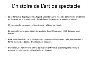 L’histoire de L’art de spectacle
•

La performance d'après-guerre Arts post- Seconde Guerre mondiale performants ont été mis
en évidence par la résurgence des deux ballet et d'opéra dans le monde occidental .

•

Moderne performances de théâtre de rue à La Chaux -de -Fonds

•

Le postmodernisme dans les arts du spectacle dominé les années 1960, dans une large
mesure

•

Rock and roll évolué à partir de rhythm and blues durant les années 1950 , et est devenu la
forme musicale de base de divertissement populaire.

•

Depuis lors, de nombreuses formes de musique ont évolué, et dans le grand public, la
musique populaire est écouté par la plupart des gens .

 