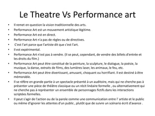Le Theatre Vs Performance art
•
•
•
•
•
•
•
•
•
•

•

Il remet en question la vision traditionnelle des arts.
Performance Art est un mouvement artistique légitime.
Performance Art est en direct.
Performance Art n'a pas de règles ou de directives.
C'est l'art parce que l'artiste dit que c'est l'art.
Il est expérimental.
Performance Art n'est pas à vendre. (Il se peut, cependant, de vendre des billets d'entrée et
les droits du film.)
Performance Art peut être constitué de la peinture, la sculpture, le dialogue, la poésie, la
musique, la danse, extraits de films, des lumières laser, les animaux, le feu, etc.
Performance Art peut être divertissant, amusant, choquant ou horrifiant. Il est destiné à être
mémorable.
Il se réfère en grande partie à un spectacle présenté à un auditoire, mais qui ne cherche pas à
présenter une pièce de théâtre classique ou un récit linéaire formelle , ou alternativement qui
ne cherche pas à représenter un ensemble de personnages fictifs dans les interactions
scriptées formelles.
Il peut s'agir de l'action ou de la parole comme une communication entre l' artiste et le public
ou même d'ignorer les attentes d'un public , plutôt que de suivre un scénario écrit d'avance .

 