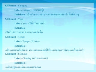 4. Element : Category 
Label : Category (หมวดหมู่) 
Definition : เป็นลักษณะ และประเภทของการแสดงในพื้นที่ต่างๆ 
5. Element : Year 
Label : Year (ปีที่สร้างสรรค์) 
Definition : 
- ปีที่เริ่มมีการแสดง มีการแสดงเกิดขึ้น 
6. Element : Tempo 
Label : Tempo (ทา นอง) 
Definition : 
- เป็นการบอกถึงจังหวะ ทา นองของเพลงที่ใช้ในการแสดงว่ามีทา นองเป็นอย่างไร 
7. Element : Clothing 
Label : Clothing (เครื่องแต่งกาย) 
Definition : 
- อธิบายชุดการแต่งกายของนักแสดง 
 