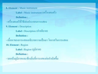 8. Element : Music instrument 
Label : Music instrument (เครื่องดนตรี) 
Definition : 
- เครื่องดนตรีที่ใช้เล่นประกอบการแสดง 
9. Element : Description 
Label : Description (คา อธิบาย) 
Definition : 
- เนื้อหาของการแสดงอธิบายความเป็นมา โอกาสในการแสดง 
10. Element : Region 
Label : Region (ภูมิภาค) 
Definition : 
- บอกถึงภูมิภาคและท้องถิ่นที่การแสดงก่อกา เนิดขึ้น 
 