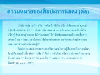 นักปราชญ์ชาวกรีก อริส โตเติล อ้างถึงใน นวียาฐ์ศักยเศรษฐ์(2011) 
ว่าศิลปะการแสดง คือ การเลียนแบบธรรมชาติ และลีโอ ตอลสตอย อ้างถึงใน 
นวียาฐ์ศักยเศรษฐ์ (2011) ให้ความหมายไว้ว่า ศิลปะการแสดงเป็นการสื่อสาร 
อย่างหนึ่งระหว่างมนุษย์ ด้วยการใช้คา พูดถ่ายทอดความคิด และศิลปะของการ 
แสดงออกทางอารมณ์ความรู้สึก 
ศิลปะการแสดง การแสดงออกซึ่งอารมณ์ ความรู้สึก และเรื่องราวต่างๆ 
โดยมีผู้แสดงเป็นสื่อ ผ่านทางเสียง ได้แก่ การขับร้อง หรือการเล่นดนตรี และทาง 
ร่างกาย เช่น การร่ายรา การเชิด การเต้น การแสดงท่าทาง ฯลฯ (กระทรวง 
วัฒนธรรม, www, 2557) 
 