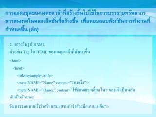 2. แสดงในรูป HXML 
ตัวอย่าง Tag ใน HTML ของเมตะดาต้าที่พัฒนาขึ้น 
<html> 
<head> 
<title>example</title> 
<meta NAME=”Name” content=”รองแง็ง”/> 
<meta NAME=”Dance” content=”ใช้ลักษณะเคลื่อนไหว ของเท้าเป็นหลัก 
อันเป็นลักษณะ 
วัฒนธรรมแบบฝรั่งราเท้า ผสมผสานท่าราด้วยมือแบบเอเชีย”/> 
 