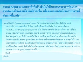 <meta NAME=”Musical instrument” content=”ส่วนหนึ่งมาจากทางยุโรป คือ ไวโอลิน อาจมี 
แมนโดลิน และแอคคอเดี้ยน กับอีกส่วนหนึ่งเป็นดนตรีเอเชีย คือ รา มะนา และฆ้อง”/> 
<meta NAME=”Description” content=”รองแง็ง เป็นการแสดงท้องถิ่นภาคใต้ของไทย มีทั้งใน 
บริเวณ 3 จังหวัดชายแดนตอนล่าง คือ ปัตตานี ยะลา นราธิวาส และแถบชายฝั่งทะเลตะวันตกทาง 
จังหวัดสตูล ตรัง กระบี่ พังงาและภูเก็ต มีเค้าความเป็นมาจากศิลปะยุโรป แล้วประสมประสานกับ 
วัฒนธรรมอาหรับ ชวา มลายู และไทย ตามหลักการแพร่กระจายทางวัฒนธรรม จนอาจพูดได้ว่า รอง 
แง็งเป็นวัฒนธรรมสากล ที่คนไทยรับจากวัฒนธรรมหลายชาติทั่วโลก โดยมีจุดพักทางวัฒนธรรมใน 
ภาคใต้ของไทย รองแง็ง จึงเป็นตัวเชื่อมประสานระหว่างซีกโลกตะวันตกและตะวันออกเข้าด้วยกัน”/> 
<meta NAME=”Region” content=”ภาคใต้”/> 
</head> 
</html> 
 