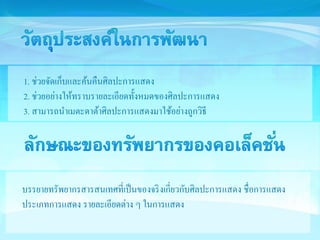 1. ช่วยจัดเก็บและค้นคืนศิลปะการแสดง 
2. ช่วยอย่างให้ทราบรายละเอียดทั้งหมดของศิลปะการแสดง 
3. สามารถนาเมตะดาต้าศิลปะการแสดงมาใช้อย่างถูกวิธี 
บรรยายทรัพยากรสารสนเทศที่เป็นของจริงเกี่ยวกับศิลปะการแสดง ชื่อการแสดง 
ประเภทการแสดง รายละเอียดต่าง ๆ ในการแสดง 
 