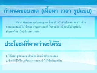 พัฒนา Metadata performing arts ขึ้นมาสา หรับศิลปะการแสดง ในส่วน 
ของการแสดงที่ไม่ใช่เพลง บทละคร ดนตรี ในช่วงเวลาอดีตจนถึงปัจจุบันใน 
ประเทศไทย เป็นรูปแบบการแสดง 
1. ได้มาตรฐานเมตะดาต้าเพื่ออธิบายศิลปะการแสดง 
2. ช่วยให้ผู้ใช้ข้อมูลศิลปะการแสดงนา ไปใช้อย่างถูกต้อง 
 