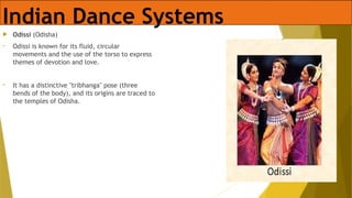 Indian Dance Systems
 Odissi (Odisha)
• Odissi is known for its fluid, circular
movements and the use of the torso to express
themes of devotion and love.
• It has a distinctive "tribhanga" pose (three
bends of the body), and its origins are traced to
the temples of Odisha.
 