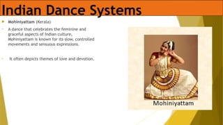 Indian Dance Systems
 Mohiniyattam (Kerala)
• A dance that celebrates the feminine and
graceful aspects of Indian culture,
Mohiniyattam is known for its slow, controlled
movements and sensuous expressions.
• It often depicts themes of love and devotion.
 