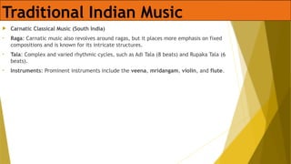 Traditional Indian Music
 Carnatic Classical Music (South India)
• Raga: Carnatic music also revolves around ragas, but it places more emphasis on fixed
compositions and is known for its intricate structures.
• Tala: Complex and varied rhythmic cycles, such as Adi Tala (8 beats) and Rupaka Tala (6
beats).
• Instruments: Prominent instruments include the veena, mridangam, violin, and flute.
 