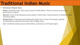 Traditional Indian Music
 Folk Music & Popular Music
• Bhajan: Devotional songs, often sung in praise of Hindu deities. They are common across India,
particularly in temples.
• Qawwali: A form of Sufi devotional music popular in North India, characterized by its emotional depth
and group singing.
• Bhangra Music: A fast-paced and rhythmically vibrant form of music from Punjab, typically
accompanied by traditional instruments like the dhol (drum).
• Lori: A traditional lullaby sung to soothe babies, particularly in the Punjab region.
 