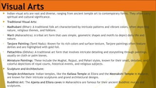 Visual Arts
 Indian visual arts are vast and diverse, ranging from ancient temple art to contemporary forms. They often carry
spiritual and cultural significance.
 Traditional Visual Arts:
• Madhubani (Bihar): A traditional folk art characterized by intricate patterns and vibrant colors, often depicting
nature, religious themes, and folklore.
• Warli (Maharashtra): A tribal art form that uses simple, geometric shapes and motifs to depict daily life and
nature.
• Tanjore Painting (Tamil Nadu): Known for its rich colors and surface texture, Tanjore paintings often feature
deities and are highlighted with gold foil.
• Pattachitra (Odisha): A traditional art form that involves intricate detailing and storytelling through paintings,
usually on cloth or palm leaves.
• Miniature Paintings: These include the Mughal, Rajput, and Pahari styles, known for their small, detailed, and
colorful depictions of royal courts, historical events, and religious subjects.
 Sculpture and Architecture:
• Temple Architecture: Indian temples, like the Kailasa Temple at Ellora and the Meenakshi Temple in Madurai,
are known for their intricate sculptures and grand architectural designs.
• Buddhist Art: The Ajanta and Ellora caves in Maharashtra are famous for their ancient Buddhist murals and
sculptures.
 
