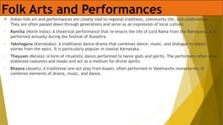 Folk Arts and Performances
 Indian folk art and performances are closely tied to regional traditions, community life, and celebrations.
They are often passed down through generations and serve as an expression of local culture.
• Ramlila (North India): A theatrical performance that re-enacts the life of Lord Rama from the Ramayana. It is
performed annually during the festival of Dussehra.
• Yakshagana (Karnataka): A traditional dance-drama that combines dance, music, and dialogue to depict
stories from the epics. It is particularly popular in coastal Karnataka.
• Theyyam (Kerala): A form of ritualistic dance performed to honor gods and spirits. The performers often wear
elaborate costumes and masks and act as a medium for divine spirits.
• Bhaona (Assam): A traditional one-act play from Assam, often performed in Vaishnavite monasteries. It
combines elements of drama, music, and dance.
 
