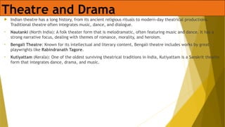 Theatre and Drama
 Indian theatre has a long history, from its ancient religious rituals to modern-day theatrical productions.
Traditional theatre often integrates music, dance, and dialogue.
• Nautanki (North India): A folk theater form that is melodramatic, often featuring music and dance. It has a
strong narrative focus, dealing with themes of romance, morality, and heroism.
• Bengali Theatre: Known for its intellectual and literary content, Bengali theatre includes works by great
playwrights like Rabindranath Tagore.
• Kutiyattam (Kerala): One of the oldest surviving theatrical traditions in India, Kutiyattam is a Sanskrit theatre
form that integrates dance, drama, and music.
 
