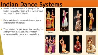 Indian Dance Systems
 Indian classical dance is a vital part of
India's cultural heritage and is categorized
into several distinct styles.
 Each style has its own techniques, forms,
and regional influences.
 The classical dances are rooted in religious
and spiritual practices and are often
accompanied by music and storytelling.
 