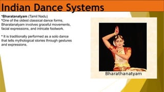 Indian Dance Systems
•Bharatanatyam (Tamil Nadu)
•One of the oldest classical dance forms,
Bharatanatyam involves graceful movements,
facial expressions, and intricate footwork.
• It is traditionally performed as a solo dance
that tells mythological stories through gestures
and expressions.
 