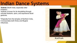 Indian Dance Systems
•Kathak (North India, especially Uttar
Pradesh)
•Kathak is known for its storytelling through
intricate footwork, spins, and expressive facial
gestures.
•Originally from the temples of Northern India,
it incorporates both Hindu and Mughal
influences.
 