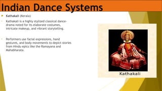 Indian Dance Systems
 Kathakali (Kerala)
• Kathakali is a highly stylized classical dance-
drama noted for its elaborate costumes,
intricate makeup, and vibrant storytelling.
• Performers use facial expressions, hand
gestures, and body movements to depict stories
from Hindu epics like the Ramayana and
Mahabharata.
 