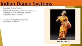 Indian Dance Systems
 Kuchipudi (Andhra Pradesh)
• Kuchipudi blends dance, drama, and music. It is
famous for its fluid movements, graceful
expressions, and storytelling.
• It is also performed in temples and
occasionally in theaters.
 