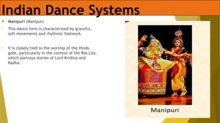 Indian Dance Systems
 Manipuri (Manipur)
• This dance form is characterized by graceful,
soft movements and rhythmic footwork.
• It is closely tied to the worship of the Hindu
gods, particularly in the context of the Ras Lila,
which portrays stories of Lord Krishna and
Radha.
 
