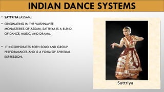 INDIAN DANCE SYSTEMS
• SATTRIYA (ASSAM)
• ORIGINATING IN THE VAISHNAVITE
MONASTERIES OF ASSAM, SATTRIYA IS A BLEND
OF DANCE, MUSIC, AND DRAMA.
• IT INCORPORATES BOTH SOLO AND GROUP
PERFORMANCES AND IS A FORM OF SPIRITUAL
EXPRESSION.
 