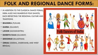 FOLK AND REGIONAL DANCE FORMS:
• IN ADDITION TO THE CLASSICAL DANCE FORMS,
INDIA ALSO HAS NUMEROUS FOLK DANCES,
EACH REFLECTING THE REGIONAL CULTURE AND
TRADITIONS.
• BHANGRA (PUNJAB)
• GARBA (GUJARAT)
• LAVANI (MAHARASHTRA)
• DANDIYA RAAS (GUJARAT)
• GHOOMAR (RAJASTHAN)
• CHHAU (ODISHA, JHARKHAND, AND WEST
BENGAL)
 