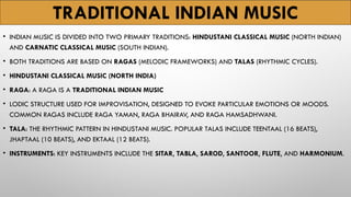 TRADITIONAL INDIAN MUSIC
• INDIAN MUSIC IS DIVIDED INTO TWO PRIMARY TRADITIONS: HINDUSTANI CLASSICAL MUSIC (NORTH INDIAN)
AND CARNATIC CLASSICAL MUSIC (SOUTH INDIAN).
• BOTH TRADITIONS ARE BASED ON RAGAS (MELODIC FRAMEWORKS) AND TALAS (RHYTHMIC CYCLES).
• HINDUSTANI CLASSICAL MUSIC (NORTH INDIA)
• RAGA: A RAGA IS A TRADITIONAL INDIAN MUSIC
• LODIC STRUCTURE USED FOR IMPROVISATION, DESIGNED TO EVOKE PARTICULAR EMOTIONS OR MOODS.
COMMON RAGAS INCLUDE RAGA YAMAN, RAGA BHAIRAV, AND RAGA HAMSADHWANI.
• TALA: THE RHYTHMIC PATTERN IN HINDUSTANI MUSIC. POPULAR TALAS INCLUDE TEENTAAL (16 BEATS),
JHAPTAAL (10 BEATS), AND EKTAAL (12 BEATS).
• INSTRUMENTS: KEY INSTRUMENTS INCLUDE THE SITAR, TABLA, SAROD, SANTOOR, FLUTE, AND HARMONIUM.
 