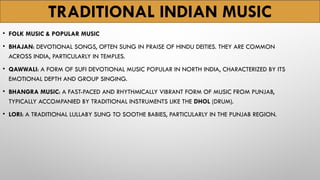 TRADITIONAL INDIAN MUSIC
• FOLK MUSIC & POPULAR MUSIC
• BHAJAN: DEVOTIONAL SONGS, OFTEN SUNG IN PRAISE OF HINDU DEITIES. THEY ARE COMMON
ACROSS INDIA, PARTICULARLY IN TEMPLES.
• QAWWALI: A FORM OF SUFI DEVOTIONAL MUSIC POPULAR IN NORTH INDIA, CHARACTERIZED BY ITS
EMOTIONAL DEPTH AND GROUP SINGING.
• BHANGRA MUSIC: A FAST-PACED AND RHYTHMICALLY VIBRANT FORM OF MUSIC FROM PUNJAB,
TYPICALLY ACCOMPANIED BY TRADITIONAL INSTRUMENTS LIKE THE DHOL (DRUM).
• LORI: A TRADITIONAL LULLABY SUNG TO SOOTHE BABIES, PARTICULARLY IN THE PUNJAB REGION.
 
