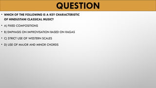 QUESTION
• WHICH OF THE FOLLOWING IS A KEY CHARACTERISTIC
OF HINDUSTANI CLASSICAL MUSIC?
• A) FIXED COMPOSITIONS
• B) EMPHASIS ON IMPROVISATION BASED ON RAGAS
• C) STRICT USE OF WESTERN SCALES
• D) USE OF MAJOR AND MINOR CHORDS
 