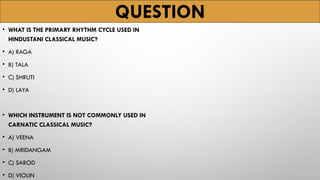 QUESTION
• WHAT IS THE PRIMARY RHYTHM CYCLE USED IN
HINDUSTANI CLASSICAL MUSIC?
• A) RAGA
• B) TALA
• C) SHRUTI
• D) LAYA
• WHICH INSTRUMENT IS NOT COMMONLY USED IN
CARNATIC CLASSICAL MUSIC?
• A) VEENA
• B) MRIDANGAM
• C) SAROD
• D) VIOLIN
 