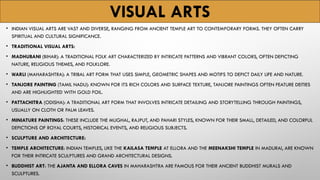 VISUAL ARTS
• INDIAN VISUAL ARTS ARE VAST AND DIVERSE, RANGING FROM ANCIENT TEMPLE ART TO CONTEMPORARY FORMS. THEY OFTEN CARRY
SPIRITUAL AND CULTURAL SIGNIFICANCE.
• TRADITIONAL VISUAL ARTS:
• MADHUBANI (BIHAR): A TRADITIONAL FOLK ART CHARACTERIZED BY INTRICATE PATTERNS AND VIBRANT COLORS, OFTEN DEPICTING
NATURE, RELIGIOUS THEMES, AND FOLKLORE.
• WARLI (MAHARASHTRA): A TRIBAL ART FORM THAT USES SIMPLE, GEOMETRIC SHAPES AND MOTIFS TO DEPICT DAILY LIFE AND NATURE.
• TANJORE PAINTING (TAMIL NADU): KNOWN FOR ITS RICH COLORS AND SURFACE TEXTURE, TANJORE PAINTINGS OFTEN FEATURE DEITIES
AND ARE HIGHLIGHTED WITH GOLD FOIL.
• PATTACHITRA (ODISHA): A TRADITIONAL ART FORM THAT INVOLVES INTRICATE DETAILING AND STORYTELLING THROUGH PAINTINGS,
USUALLY ON CLOTH OR PALM LEAVES.
• MINIATURE PAINTINGS: THESE INCLUDE THE MUGHAL, RAJPUT, AND PAHARI STYLES, KNOWN FOR THEIR SMALL, DETAILED, AND COLORFUL
DEPICTIONS OF ROYAL COURTS, HISTORICAL EVENTS, AND RELIGIOUS SUBJECTS.
• SCULPTURE AND ARCHITECTURE:
• TEMPLE ARCHITECTURE: INDIAN TEMPLES, LIKE THE KAILASA TEMPLE AT ELLORA AND THE MEENAKSHI TEMPLE IN MADURAI, ARE KNOWN
FOR THEIR INTRICATE SCULPTURES AND GRAND ARCHITECTURAL DESIGNS.
• BUDDHIST ART: THE AJANTA AND ELLORA CAVES IN MAHARASHTRA ARE FAMOUS FOR THEIR ANCIENT BUDDHIST MURALS AND
SCULPTURES.
 