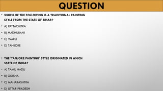 QUESTION
• WHICH OF THE FOLLOWING IS A TRADITIONAL PAINTING
STYLE FROM THE STATE OF BIHAR?
• A) PATTACHITRA
• B) MADHUBANI
• C) WARLI
• D) TANJORE
• THE 'TANJORE PAINTING' STYLE ORIGINATED IN WHICH
STATE OF INDIA?
• A) TAMIL NADU
• B) ODISHA
• C) MAHARASHTRA
• D) UTTAR PRADESH
 