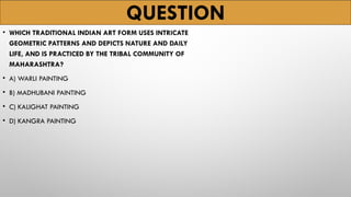 QUESTION
• WHICH TRADITIONAL INDIAN ART FORM USES INTRICATE
GEOMETRIC PATTERNS AND DEPICTS NATURE AND DAILY
LIFE, AND IS PRACTICED BY THE TRIBAL COMMUNITY OF
MAHARASHTRA?
• A) WARLI PAINTING
• B) MADHUBANI PAINTING
• C) KALIGHAT PAINTING
• D) KANGRA PAINTING
 