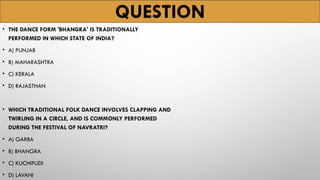 QUESTION
• THE DANCE FORM 'BHANGRA' IS TRADITIONALLY
PERFORMED IN WHICH STATE OF INDIA?
• A) PUNJAB
• B) MAHARASHTRA
• C) KERALA
• D) RAJASTHAN
• WHICH TRADITIONAL FOLK DANCE INVOLVES CLAPPING AND
TWIRLING IN A CIRCLE, AND IS COMMONLY PERFORMED
DURING THE FESTIVAL OF NAVRATRI?
• A) GARBA
• B) BHANGRA
• C) KUCHIPUDI
• D) LAVANI
 