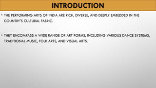 INTRODUCTION
• THE PERFORMING ARTS OF INDIA ARE RICH, DIVERSE, AND DEEPLY EMBEDDED IN THE
COUNTRY'S CULTURAL FABRIC.
• THEY ENCOMPASS A WIDE RANGE OF ART FORMS, INCLUDING VARIOUS DANCE SYSTEMS,
TRADITIONAL MUSIC, FOLK ARTS, AND VISUAL ARTS.
 