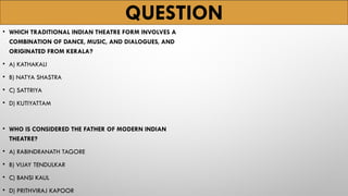 QUESTION
• WHICH TRADITIONAL INDIAN THEATRE FORM INVOLVES A
COMBINATION OF DANCE, MUSIC, AND DIALOGUES, AND
ORIGINATED FROM KERALA?
• A) KATHAKALI
• B) NATYA SHASTRA
• C) SATTRIYA
• D) KUTIYATTAM
• WHO IS CONSIDERED THE FATHER OF MODERN INDIAN
THEATRE?
• A) RABINDRANATH TAGORE
• B) VIJAY TENDULKAR
• C) BANSI KAUL
• D) PRITHVIRAJ KAPOOR
 