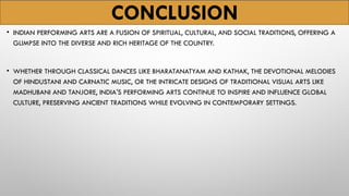 CONCLUSION
• INDIAN PERFORMING ARTS ARE A FUSION OF SPIRITUAL, CULTURAL, AND SOCIAL TRADITIONS, OFFERING A
GLIMPSE INTO THE DIVERSE AND RICH HERITAGE OF THE COUNTRY.
• WHETHER THROUGH CLASSICAL DANCES LIKE BHARATANATYAM AND KATHAK, THE DEVOTIONAL MELODIES
OF HINDUSTANI AND CARNATIC MUSIC, OR THE INTRICATE DESIGNS OF TRADITIONAL VISUAL ARTS LIKE
MADHUBANI AND TANJORE, INDIA'S PERFORMING ARTS CONTINUE TO INSPIRE AND INFLUENCE GLOBAL
CULTURE, PRESERVING ANCIENT TRADITIONS WHILE EVOLVING IN CONTEMPORARY SETTINGS.
 