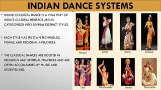 INDIAN DANCE SYSTEMS
• INDIAN CLASSICAL DANCE IS A VITAL PART OF
INDIA'S CULTURAL HERITAGE AND IS
CATEGORIZED INTO SEVERAL DISTINCT STYLES.
• EACH STYLE HAS ITS OWN TECHNIQUES,
FORMS, AND REGIONAL INFLUENCES.
• THE CLASSICAL DANCES ARE ROOTED IN
RELIGIOUS AND SPIRITUAL PRACTICES AND ARE
OFTEN ACCOMPANIED BY MUSIC AND
STORYTELLING.
 