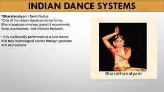 INDIAN DANCE SYSTEMS
•Bharatanatyam (Tamil Nadu)
•One of the oldest classical dance forms,
Bharatanatyam involves graceful movements,
facial expressions, and intricate footwork.
• It is traditionally performed as a solo dance
that tells mythological stories through gestures
and expressions.
 
