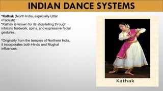 INDIAN DANCE SYSTEMS
•Kathak (North India, especially Uttar
Pradesh)
•Kathak is known for its storytelling through
intricate footwork, spins, and expressive facial
gestures.
•Originally from the temples of Northern India,
it incorporates both Hindu and Mughal
influences.
 