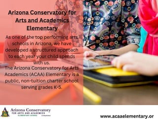 Arizona Conservatory for
Arts and Academics
Elementary
As one of the top performing arts
schools in Arizona, we have
developed a structured approach
to each year your child spends
with us.
The Arizona Conservatory for Arts
Academics (ACAA) Elementary is a
public, non-tuition charter school
serving grades K-5.
www.acaaelementary.or
 