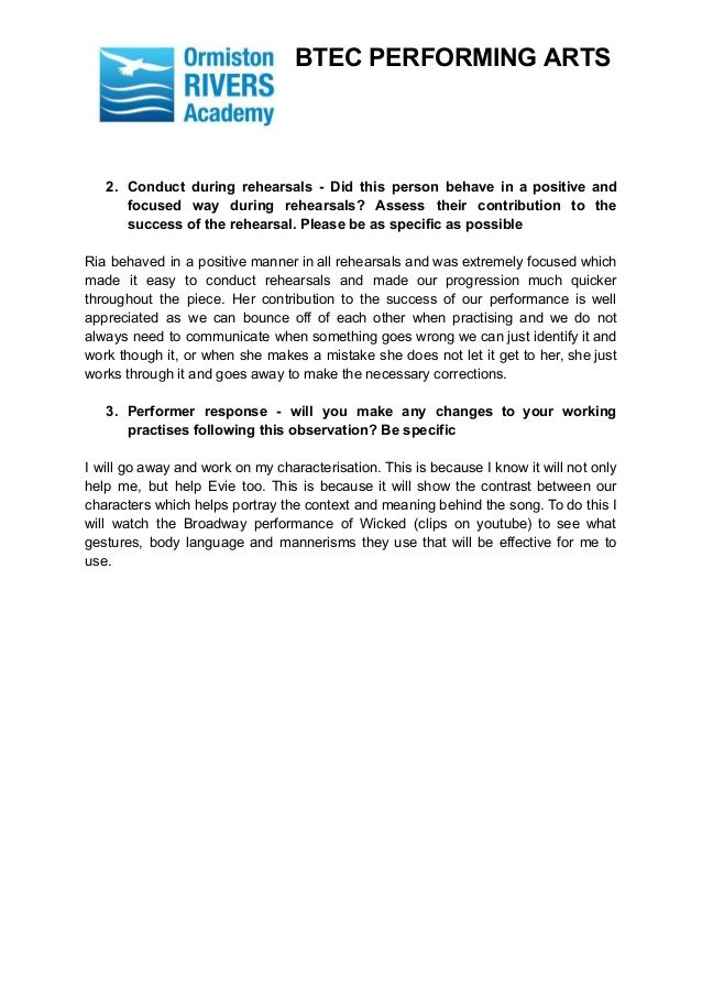 BTEC PERFORMING ARTS
2. Conduct during rehearsals - Did this person behave in a positive and
focused way during rehearsals? Assess their contribution to the
success of the rehearsal. Please be as specific as possible
Ria behaved in a positive manner in all rehearsals and was extremely focused which
made it easy to conduct rehearsals and made our progression much quicker
throughout the piece. Her contribution to the success of our performance is well
appreciated as we can bounce off of each other when practising and we do not
always need to communicate when something goes wrong we can just identify it and
work though it, or when she makes a mistake she does not let it get to her, she just
works through it and goes away to make the necessary corrections.
3. Performer response - will you make any changes to your working
practises following this observation? Be specific
I will go away and work on my characterisation. This is because I know it will not only
help me, but help Evie too. This is because it will show the contrast between our
characters which helps portray the context and meaning behind the song. To do this I
will watch the Broadway performance of Wicked (clips on youtube) to see what
gestures, body language and mannerisms they use that will be effective for me to
use.
 