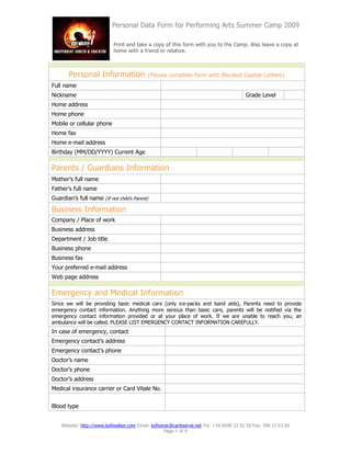 Personal Data Form for Performing Arts Summer Camp 2009

                            Print and take a copy of this form with you to the Camp. Also leave a copy at
                            home with a friend or relative.



       Personal Information                 (Please complete form with Blocked Capital Letters)
Full name
Nickname                                                                                 Grade Level
Home address
Home phone
Mobile or cellular phone
Home fax
Home e-mail address
Birthday (MM/DD/YYYY) Current Age

Parents / Guardians Information
Mother’s full name
Father’s full name
Guardian’s full name (If not child’s Parent)

Business Information
Company / Place of work
Business address
Department / Job title
Business phone
Business fax
Your preferred e-mail address
Web page address

Emergency and Medical Information
Since we will be providing basic medical care (only ice-packs and band aids), Parents need to provide
emergency contact information. Anything more serious than basic care, parents will be notified via the
emergency contact information provided or at your place of work. If we are unable to reach you, an
ambulance will be called. PLEASE LIST EMERGENCY CONTACT INFORMATION CAREFULLY.
In case of emergency, contact
Emergency contact’s address
Emergency contact’s phone
Doctor’s name
Doctor’s phone
Doctor’s address
Medical insurance carrier or Card Vitale No.


Blood type


    Website: http://www.kofiwalker.com Email: kofiomar@caribserve.net Tel: +59 0690 22 92 59 Fax: 590 27 63 83
                                                    Page 1 of 4
 